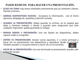 PASOS BÁSICOS PARA HACER UNA PRESENTACIÓN.
• ELIGE UN TEMA: Hay temas diseñados previamente que ya contienen colores,
fuentes y formas.
• AGREGA DIAPOSITIVAS NUEVAS: Incorpora la información, con el menú
opciones, desplego de pestañas y elección variada.
• GUARDA LA PRESENTACIÓN: Debes guardar tu archivo, en la carpeta que
elijas y mientras trabajas ir dando a guardar para asegurarte que ante
cualquier imprevisto queda guardado tu trabajo.
• REPASA ORDEN Y ORTOGRAFÍA: Una vez fijadas las diapositivas, debes
repasar orden y ortografía.
• EXPÓN TU PRESENTACIÓN: Existen varias opciones, ir a menú principal y
hacer clic en presentación con diapositivas y reproducir desde el principio.
También puedes ir a la parte inferior y hacer clic en el comando.
• SALIR DE LA PRESENTACIÓN: Una vez terminada la presentación, puedes salir
pulsando escape.
 