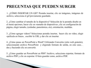PREGUNTAS QUE PUEDEN SURGIR
1. ¿CÓMO INSERTAR UN GIF? Pestaña insertar, clic en imágenes, imágenes de
archivo, selecciona el gif previamente guardado.
2. ¿Cómo cambiar el tamaño de la diapositiva? Selección de la pestaña diseño en
el menú opciones, hacer clic en «tamaño de diapositiva», clic en configuración de
página, elegir tamaño, (estándar, panorámica, etc), orientación, medidas.
3. ¿Cómo agregar videos? Seleccionar pestaña insertar, hacer clic en vídeo, elegir
«película en línea», escribir la URL y dar clic en insertar.
4. ¿Cómo pasas un PowerPoint a Word? Utilizando Convertio (sitio web gratuito),
seleccionando archivo PowerPoint y eligiendo formato de salida, en este caso, .
doc y haciendo clic en convertir.
5. ¿Cómo guardar un PowerPoint en PDF? Archivo, selecciona exportar, formato de
archivo PDF y clic en exportar. O bien guardar como, archivo PDF.
 