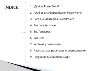 ÍNDICE: 1. ¿Qué es PowerPoint?
2. ¿Qué es una diapositiva en PowerPoint?
3. Para qué utilizamos PowerPoint?
4. Sus características
5. Sus funciones
6. Sus usos
7. Ventajas y desventajas
8. Pasos básicos para hacer una presentación
9. Preguntas que pueden surgir
 