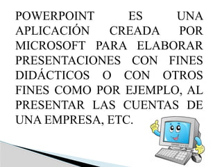 POWERPOINT ES UNA
APLICACIÓN CREADA POR
MICROSOFT PARA ELABORAR
PRESENTACIONES CON FINES
DIDÁCTICOS O CON OTROS
FINES COMO POR EJEMPLO, AL
PRESENTAR LAS CUENTAS DE
UNA EMPRESA, ETC.
 