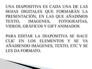 UNA DIAPOSITIVA ES CADA UNA DE LAS
HOJAS DIGITALES QUE FORMARÁN LA
PRESENTACIÓN, EN LAS QUE AÑADIMOS
TEXTO, IMÁGENES, FOTOGRAFÍAS,
VIDEOS, GRÁFICOS Y GIFT ANIMADOS.
PARA EDITAR LA DIAPOSITIVA SE HACE
CLIC EN LOS ELEMENTOS Y SE VA
AÑADIENDO IMÁGENES, TEXTO, ETC Y SE
LES DA FORMATO.
 