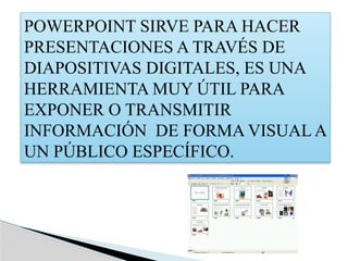 POWERPOINT SIRVE PARA HACER
PRESENTACIONES A TRAVÉS DE
DIAPOSITIVAS DIGITALES, ES UNA
HERRAMIENTA MUY ÚTIL PARA
EXPONER O TRANSMITIR
INFORMACIÓN DE FORMA VISUAL A
UN PÚBLICO ESPECÍFICO.
 