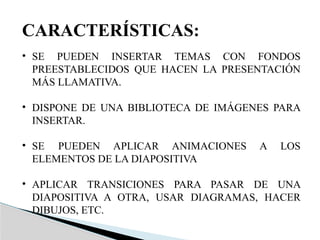 CARACTERÍSTICAS:
• SE PUEDEN INSERTAR TEMAS CON FONDOS
PREESTABLECIDOS QUE HACEN LA PRESENTACIÓN
MÁS LLAMATIVA.
• DISPONE DE UNA BIBLIOTECA DE IMÁGENES PARA
INSERTAR.
• SE PUEDEN APLICAR ANIMACIONES A LOS
ELEMENTOS DE LA DIAPOSITIVA
• APLICAR TRANSICIONES PARA PASAR DE UNA
DIAPOSITIVA A OTRA, USAR DIAGRAMAS, HACER
DIBUJOS, ETC.
 