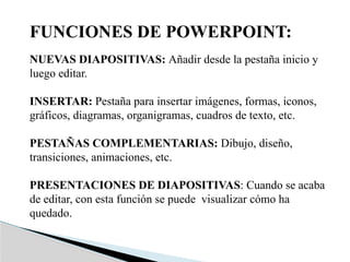 FUNCIONES DE POWERPOINT:
NUEVAS DIAPOSITIVAS: Añadir desde la pestaña inicio y
luego editar.
INSERTAR: Pestaña para insertar imágenes, formas, iconos,
gráficos, diagramas, organigramas, cuadros de texto, etc.
PESTAÑAS COMPLEMENTARIAS: Dibujo, diseño,
transiciones, animaciones, etc.
PRESENTACIONES DE DIAPOSITIVAS: Cuando se acaba
de editar, con esta función se puede visualizar cómo ha
quedado.
 