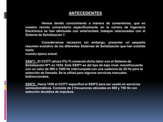 ANTECEDENTES
Hemos tenido conocimiento a manera de comentarios, que en
nuestro recinto universitario específicamente en la carrera de Ingeniería
Electrónica se han efectuado con anterioridad, trabajos relacionados con el
Sistema de Señalización 7.
Consideramos necesario sin embargo, presentar un pequeño
resumen evolutivo de los diferentes Sistemas de Señalización que han existido
hasta
nuestra época actual.
SSNº1: El CCITT (ahora ITU-T) comenzó dicha labor con el Sistema de
Señalización Nº1 en 1934. Este SSNº1 es del tipo de bajo nivel, monofrecuente
con un valor de 500 o 1000 Hz interrumpida con una cadencia de 20 Hz para la
selección de llamada. Se le utilizó para algunos servicios manuales
bidireccionales.
SSNº2: Hacia 1938 el CCITT especificó el SSNº2 para ser usado en servicios
semiautomáticos. Consiste de 2 frecuencias ubicadas en 600 y 750 Hz con
selección decádica de impulsos.
 