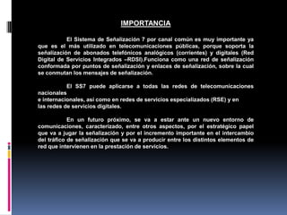IMPORTANCIA
El Sistema de Señalización 7 por canal común es muy importante ya
que es el más utilizado en telecomunicaciones públicas, porque soporta la
señalización de abonados telefónicos analógicos (corrientes) y digitales (Red
Digital de Servicios Integrados –RDSI).Funciona como una red de señalización
conformada por puntos de señalización y enlaces de señalización, sobre la cual
se conmutan los mensajes de señalización.
El SS7 puede aplicarse a todas las redes de telecomunicaciones
nacionales
e internacionales, así como en redes de servicios especializados (RSE) y en
las redes de servicios digitales.
En un futuro próximo, se va a estar ante un nuevo entorno de
comunicaciones, caracterizado, entre otros aspectos, por el estratégico papel
que va a jugar la señalización y por el incremento importante en el intercambio
del tráfico de señalización que se va a producir entre los distintos elementos de
red que intervienen en la prestación de servicios.
 