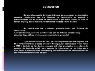 CONCLUSION
Durante el desarrollo del presente trabajo se presentaron los principales
aspectos relacionados con los Sistemas de Señalización en general y
particularmente con el Sistema de Señalización 7 por canal común, el cuál se
abordó amplia y detalladamente por ser el más utilizado a nivel mundial.
Se identificaron las principales particularidades del Sistema de
Señalización
7 por canal común, así como su interacción con las distintas aplicaciones y
servicios disponibles a nivel nacional, internacional y mundial.
Y por ultimo en nuestro país, ya se ha implementado una pequeña red
SS7, principalmente en el casco urbano de Managua, que abarca redes Frame Raley
y ATM, y también se han hecho esfuerzos entre los principales proveedores de
servicio de telefonía móvil para permitir la integración de servicios entre
ellos, como el intercambio de mensajería y llamadas telefónicas, contribuyendo de
esa forma ala modernización del país.
 