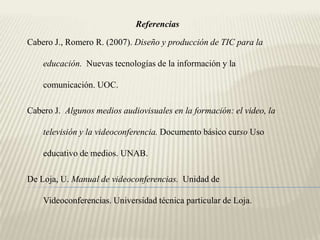Referencias

Cabero J., Romero R. (2007). Diseño y producción de TIC para la

    educación. Nuevas tecnologías de la información y la

    comunicación. UOC.

Cabero J. Algunos medios audiovisuales en la formación: el video, la

    televisión y la videoconferencia. Documento básico curso Uso

    educativo de medios. UNAB.

De Loja, U. Manual de videoconferencias. Unidad de

    Videoconferencias. Universidad técnica particular de Loja.
 