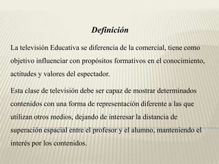 Definición

La televisión Educativa se diferencia de la comercial, tiene como
objetivo influenciar con propósitos formativos en el conocimiento,
actitudes y valores del espectador.

Esta clase de televisión debe ser capaz de mostrar determinados
contenidos con una forma de representación diferente a las que
utilizan otros medios, dejando de interesar la distancia de
superación espacial entre el profesor y el alumno, manteniendo el
interés por los contenidos.
 