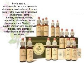 Por lo tanto…
Las flores de bach son una serie
de esencias naturales utilizadas
para tratar diversas situaciones
       emocionales, como
   miedos, ansiedad, estrés,
  depresión, obsesiones, entre
  otras molestias. También, se
 pueden utilizar para problemas
      físicos, pero siempre
  enfocándose en el problema
            emocional.
 