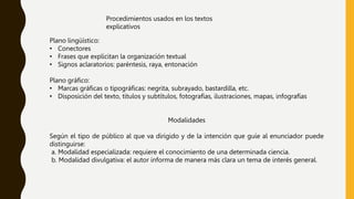 Procedimientos usados en los textos
explicativos
Plano lingüístico:
• Conectores
• Frases que explicitan la organización textual
• Signos aclaratorios: paréntesis, raya, entonación
Plano gráfico:
• Marcas gráficas o tipográficas: negrita, subrayado, bastardilla, etc.
• Disposición del texto, títulos y subtítulos, fotografías, ilustraciones, mapas, infografías
Modalidades
Según el tipo de público al que va dirigido y de la intención que guíe al enunciador puede
distinguirse:
a. Modalidad especializada: requiere el conocimiento de una determinada ciencia.
b. Modalidad divulgativa: el autor informa de manera más clara un tema de interés general.
 
