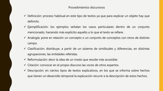 Procedimientos discursivos
 Definición: proceso habitual en este tipo de textos ya que para explicar un objeto hay que
definirlo.
 Ejemplificación: los ejemplos señalan los casos particulares dentro de un conjunto
mencionado, haciendo más explícito aquello a lo que el texto se refiere.
 Analogía: pone en relación un concepto o un conjunto de conceptos con otros de distinto
campo.
 Clasificación: distribuye, a partir de un sistema de similitudes y diferencias, en distintas
agrupaciones, las entidades referidas.
 Reformulación: decir la idea de un modo que resulte más accesible.
 Citación: convocar en el propio discurso las voces de otros expertos.
 Descripción: en ciertos tipos de textos explicativos, en los que se informa sobre hechos
que tienen un desarrollo temporal la explicación recurre a la descripción de estos hechos.
 