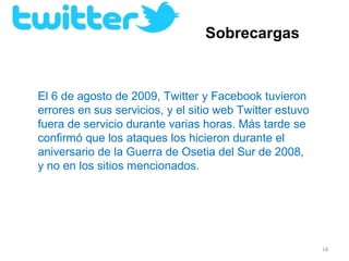 Sobrecargas


El 6 de agosto de 2009, Twitter y Facebook tuvieron 
errores en sus servicios, y el sitio web Twitter estuvo 
fuera de servicio durante varias horas. Más tarde se 
confirmó que los ataques los hicieron durante el 
aniversario de la Guerra de Osetia del Sur de 2008, 
y no en los sitios mencionados.




                                                           18
 