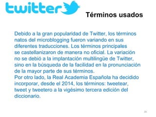 Términos usados

Debido a la gran popularidad de Twitter, los términos 
natos del microblogging fueron variando en sus 
diferentes traducciones. Los términos principales 
se castellanizaron de manera no oficial. La variación 
no se debió a la implantación multilingüe de Twitter, 
sino en la búsqueda de la facilidad en la pronunciación 
de la mayor parte de sus términos.
Por otro lado, la Real Academia Española ha decidido 
incorporar, desde el 2014, los términos: tweetear, 
tweet y tweetero a la vigésimo tercera edición del 
diccionario.

                                                           20
 