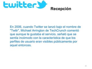 Recepción



En 2006, cuando Twitter se lanzó bajo el nombre de 
"Twttr", Michael Arrington de TechCrunch comentó 
que aunque le gustaba el servicio, señaló que se 
sentía incómodo con la característica de que los 
perfiles de usuario eran visibles públicamente por 
aquel entonces.




                                                      23
 