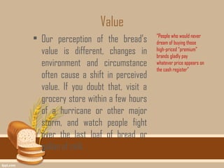 Value
• Our perception of the bread’s       “People who would never
                                      dream of buying those
  value is different, changes in      high-priced “premium”
                                      brands gladly pay
  environment and circumstance        whatever price appears on
                                      the cash register”
  often cause a shift in perceived
  value. If you doubt that, visit a
  grocery store within a few hours
  of a hurricane or other major
  storm, and watch people fight
  over the last loaf of bread or
  gallon of milk.
 