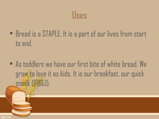 Uses
• Bread is a STAPLE. It is a part of our lives from start
  to end.

• As toddlers we have our first bite of white bread. We
  grow to love it as kids. It is our breakfast, our quick
  snack (PB&J).
 