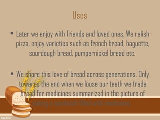 Uses
• Later we enjoy with friends and loved ones. We relish
  pizza, enjoy varieties such as french bread, baguette,
        sourdough bread, pumpernickel bread etc.

• We share this love of bread across generations. Only
   towards the end when we loose our teeth we trade
    bread for medicines summarized in the picture of
        eating a sandwich filled with medicines.
 