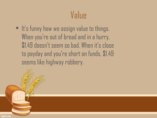 Value
• It’s funny how we assign value to things.
  When you’re out of bread and in a hurry,
  $1.49 doesn’t seem so bad. When it’s close
  to payday and you’re short on funds, $1.49
  seems like highway robbery.
 