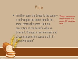 Value
• In either case, the bread is the same—   “Changes in environment
                                           and circumstance often
  it still weighs the same, smells the     cause a shift in perceived
  same, tastes the same—but our            value"

  perception of the bread’s value is
  different. Changes in environment and
  circumstance often cause a shift in
  perceived value"
 