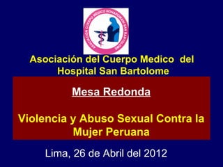 Asociación del Cuerpo Medico del
       Hospital San Bartolome

          Mesa Redonda

Violencia y Abuso Sexual Contra la
          Mujer Peruana
     Lima, 26 de Abril del 2012
 