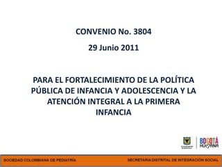 CONVENIO No. 3804
             29 Junio 2011


PARA EL FORTALECIMIENTO DE LA POLÍTICA
PÚBLICA DE INFANCIA Y ADOLESCENCIA Y LA
   ATENCIÓN INTEGRAL A LA PRIMERA
               INFANCIA
 