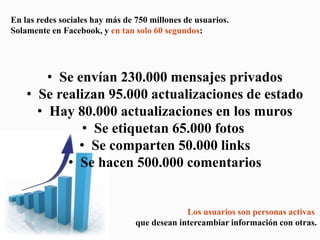 En las redes sociales hay más de 750 millones de usuarios.Solamente en Facebook, y en tan solo 60 segundos:  Se envían 230.000 mensajes privados