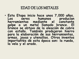 EDAD DE LOS METALES
• Esta Etapa inicio hace unos 7,000 años.
Los seres humanos producían
herramientas mediante el constante
golpe a un metal llamado bronce. El
bronce se obtuvo de la aleación de cobre
con estaño. También produjeron hierro
para la elaboración de sus herramientas,
armas, joyas y utensilios. Otros inventos
importantes de esta época son: la rueda,
la vela y el arado.
 