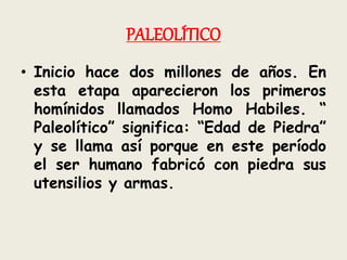 PALEOLÍTICO
• Inicio hace dos millones de años. En
esta etapa aparecieron los primeros
homínidos llamados Homo Habiles. “
Paleolítico” significa: “Edad de Piedra”
y se llama así porque en este período
el ser humano fabricó con piedra sus
utensilios y armas.
 