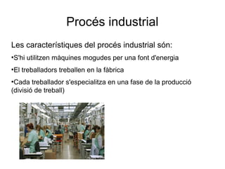Procés industrial
Les característiques del procés industrial són:
●
S'hi utilitzen màquines mogudes per una font d'energia
●
El treballadors treballen en la fàbrica
●
Cada treballador s'especialitza en una fase de la producció
(divisió de treball)
 