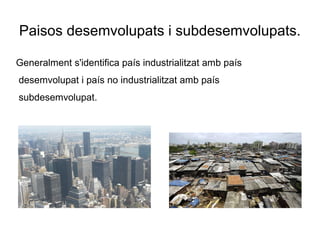 Paisos desemvolupats i subdesemvolupats.
Generalment s'identifica país industrialitzat amb país
desemvolupat i país no industrialitzat amb país
subdesemvolupat.
 