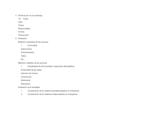 7. Planiﬁcación de la estrategia
   7.3.    Fases
   Hitos
   Tareas
   Responsables
   Fechas
   Presupuesto
8. Evaluación
   Medición cuantitativa de las acciones
      1.        Comunidad
      Interacciones
      Posicionamiento
      Tráﬁco
      Etc...
   Medición cualitativa de las acciones
      1.        Propiedades de la Comunidad y segmentos demográﬁcos
      Profundidad de las visitas
      Intención de compra
      Compromiso
      Sentimiento
      Reputación
   Evaluación de la estrategia
      1.        Cumplimiento de los objetivos parciales basados en Indicadores
      2.        Cumplimiento de los objetivos totales basados en Indicadores
 