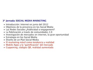 3ª Jornada: SOCIAL MEDIA MARKETING
•   Introducción: Internet en junio del 2012
•   Objetivos de la presencia en los Social Media
•   Las Redes Sociales ¿Publicidad o engagement?
•   La ﬁdelización a través de comunidades 2.0
•   Investigación de mercados en internet, la gran oportunidad
•   Estrategia en los Social Media
•   Diseño de un Plan Social Media
•   El marketing móvil como tendencia y realidad
•   Mobile Apps y la “gamiﬁcación” del mercado
•   Cupponing, códigos QR, realidad aumentada
 
