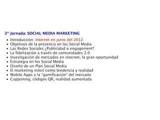 3ª Jornada: SOCIAL MEDIA MARKETING
•   Introducción: Internet en junio del 2012
•   Objetivos de la presencia en los Social Media
•   Las Redes Sociales ¿Publicidad o engagement?
•   La ﬁdelización a través de comunidades 2.0
•   Investigación de mercados en internet, la gran oportunidad
•   Estrategia en los Social Media
•   Diseño de un Plan Social Media
•   El marketing móvil como tendencia y realidad
•   Mobile Apps y la “gamiﬁcación” del mercado
•   Cupponing, códigos QR, realidad aumentada
 