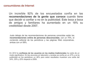 consumidores de Internet

    Un increíble 92% de los encuestados confía en las
    recomendaciones de la gente que conoce cuando tiene
    que decidir si confiar o no en la publicidad. Este boca a boca
    de amigos y familiares ha aumentado en un 18% su
    credibilidad desde 2007.


    Justo debajo de las recomendaciones de personas conocidas están las
    recomendaciones online de personas desconocidas, con un 70%, el
    contenido editorial de los periódicos y las páginas Web corporativas,
    ambas con un 58%.




    En 2012 la confianza de los usuarios en los medios tradicionales ha caído de un
    modo significativo. En los anuncios en televisión y revistas se confía en un 47% y en la
    publicidad en los periódicos un 46% pero estos resultados muestran una caída del
    24%, 20% y 25% respecto a 2009.
 