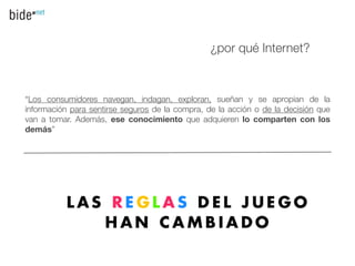 ¿por qué Internet?



“Los consumidores navegan, indagan, exploran, sueñan y se apropian de la
información para sentirse seguros de la compra, de la acción o de la decisión que
van a tomar. Además, ese conocimiento que adquieren lo comparten con los
demás”
 