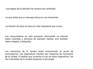 Las etapas de la decisión de compra han cambiado



Lo que antes era un mensaje ahora es una interacción.



La difusión de boca en boca es más importante que nunca.



Los consumidores no solo buscarán información en Internet
sobre viviendas y servicios de atención médica, sino también
sobre colegios y bolígrafos.



Los momentos de la verdad están encontrando un punto de
convergencia. Los dispositivos móviles son máquinas de momentos
de la verdad. A medida que aumenta el uso de estos dispositivos, los
tres momentos de la verdad empiezan a converger.
 