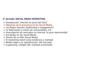 3ª Jornada: SOCIAL MEDIA MARKETING
•   Introducción: Internet en junio del 2012
•   Objetivos de la presencia en los Social Media
•   Las Redes Sociales ¿Publicidad o engagement?
•   La ﬁdelización a través de comunidades 2.0
•   Investigación de mercados en internet, la gran oportunidad
•   Estrategia en los Social Media
•   Diseño de un Plan Social Media
•   El marketing móvil como tendencia y realidad
•   Mobile Apps y la “gamiﬁcación” del mercado
•   Cupponing, códigos QR, realidad aumentada
 
