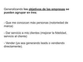 Generalizando los objetivos de las empresas se
pueden agrupar en tres:


- Que me conozcan más personas (notoriedad de
marca)

- Dar servicio a mis clientes (mejorar la fidelidad,
servicio al cliente)

- Vender (ya sea generando leads o vendiendo
directamente).
 