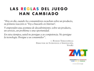 LAS REGLAS DEL JUEGO
           HAN CAMBIADO
“Hoy en día, cuando los consumidores escuchan sobre un producto,
su primera reacción es ‘Voy a buscarlo en Internet’.
Y emprenden una aventura de descubrimiento: sobre un producto,
un servicio, un problema o una oportunidad.
En estos tiempos, usted no persigue a su competencia. No persigue
la tecnología. Persigue a su consumidor”.
                                                         — Rishad Tobaccowala
                                            Director de Estrategia e Innovación,
                                                                          VivaKi


Cada cierto tiempo, surge algo que banda, cuánto costaba el boleto de entrada
cambia las reglas del juego.       y cómo era el salón de baile. Después de
   Hace unos meses, me hospedé en un              obtener esa información, estaba preparado
hotel relativamente grande en Nueva York.         para tomar una decisión.
Cuando me dirigía a mi habitación, vi un             ¿Por qué le estoy contando esta anécdota?
aviso en el vestíbulo: “No se pierda esta            Porque ese momento está cambiando
noche la presentación de la banda de Max          las reglas del juego en el marketing. Es
Weinberg en el salón de baile a las 8:00 p.m.”.   una nueva etapa en la toma de decisiones
   Resulta que de un tiempo para acá me           que se repite millones de veces al día a
 