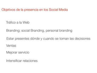 Objetivos de la presencia en los Social Media


   Tráﬁco a la Web

   Branding; social Branding, personal branding

   Estar presentes dónde y cuando se toman las decisiones

   Ventas
   Mejorar servicio

   Intensiﬁcar relaciones
 