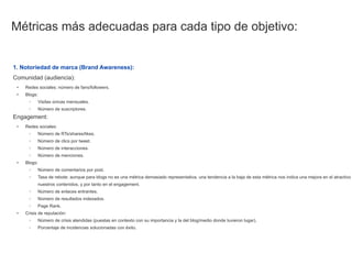 Métricas más adecuadas para cada tipo de objetivo:


1. Notoriedad de marca (Brand Awareness):
Comunidad (audiencia):
 •   Redes sociales: número de fans/followers.
 •   Blogs:
      ◦    Visitas únicas mensuales.
      ◦    Número de suscriptores.
Engagement:
 •   Redes sociales:
      ◦    Número de RTs/shares/likes.
      ◦    Número de clics por tweet.
      ◦    Número de interacciones.
      ◦    Número de menciones.
 •   Blogs:
      ◦    Número de comentarios por post.
      ◦    Tasa de rebote: aunque para blogs no es una métrica demasiado representativa, una tendencia a la baja de esta métrica nos indica una mejora en el atractivo
           nuestros contenidos, y por tanto en el engagement.
      ◦    Número de enlaces entrantes.
      ◦    Número de resultados indexados.
      ◦    Page Rank.
 •   Crisis de reputación:
      ◦    Número de crisis atendidas (puestas en contexto con su importancia y la del blog/medio donde tuvieron lugar).
      ◦    Porcentaje de incidencias solucionadas con éxito.
 