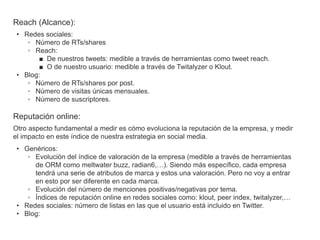 Reach (Alcance):
 • Redes sociales:
    ◦ Número de RTs/shares
    ◦ Reach:
       ■ De nuestros tweets: medible a través de herramientas como tweet reach.
       ■ O de nuestro usuario: medible a través de Twitalyzer o Klout.
 • Blog:
    ◦ Número de RTs/shares por post.
    ◦ Número de visitas únicas mensuales.
    ◦ Número de suscriptores.

Reputación online:
Otro aspecto fundamental a medir es cómo evoluciona la reputación de la empresa, y medir
el impacto en este índice de nuestra estrategia en social media.
 • Genéricos:
    ◦ Evolución del índice de valoración de la empresa (medible a través de herramientas
      de ORM como meltwater buzz, radian6,…). Siendo más específico, cada empresa
      tendrá una serie de atributos de marca y estos una valoración. Pero no voy a entrar
      en esto por ser diferente en cada marca.
    ◦ Evolución del número de menciones positivas/negativas por tema.
    ◦ Índices de reputación online en redes sociales como: klout, peer index, twitalyzer,…
 • Redes sociales: número de listas en las que el usuario está incluido en Twitter.
 • Blog:
 