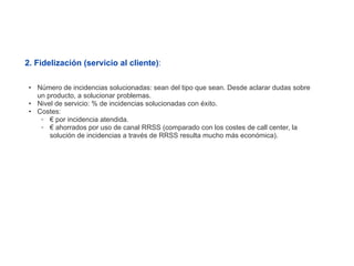 2. Fidelización (servicio al cliente):

 • Número de incidencias solucionadas: sean del tipo que sean. Desde aclarar dudas sobre
   un producto, a solucionar problemas.
 • Nivel de servicio: % de incidencias solucionadas con éxito.
 • Costes:
    ◦ € por incidencia atendida.
    ◦ € ahorrados por uso de canal RRSS (comparado con los costes de call center, la
       solución de incidencias a través de RRSS resulta mucho más económica).
 