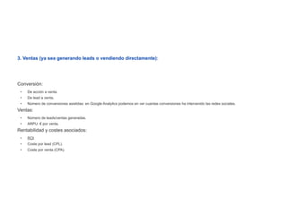 3. Ventas (ya sea generando leads o vendiendo directamente):




Conversión:
 •   De acción a venta.
 •   De lead a venta.
 •   Número de conversiones asistidas: en Google Analytics podemos en ver cuantas conversiones ha intervenido las redes sociales.
Ventas:
 •   Número de leads/ventas generadas.
 •   ARPU: € por venta.
Rentabilidad y costes asociados:
 •   ROI
 •   Coste por lead (CPL).
 •   Coste por venta (CPA).
 