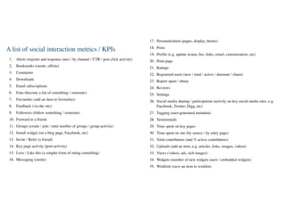 17. Personalisation (pages, display, theme)
                                                                                      18. Posts
A list of social interaction metrics / KPIs
                                                                                      19. Proﬁle (e.g. update avatar, bio, links, email, customisation, etc)
 1.   Alerts (register and response rates / by channel / CTR / post click activity)   20. Print page
 2.   Bookmarks (onsite, offsite)                                                     21. Ratings
 3.   Comments                                                                        22. Registered users (new / total / active / dormant / churn)
 4.   Downloads                                                                       23. Report spam / abuse
 5.   Email subscriptions                                                             24. Reviews
 6.   Fans (become a fan of something / someone)                                      25. Settings
 7.   Favourites (add an item to favourites)                                          26. Social media sharing / participation (activity on key social media sites, e.g.
 8.   Feedback (via the site)                                                             Facebook, Twitter, Digg, etc)
 9.   Followers (follow something / someone)                                          27. Tagging (user-generated metadata)
 10. Forward to a friend                                                              28. Testimonials
 11. Groups (create / join / total number of groups / group activity)                 29. Time spent on key pages
 12. Install widget (on a blog page, Facebook, etc)                                   30. Time spent on site (by source / by entry page)
 13. Invite / Refer (a friend)                                                        31. Total contributors (and % active contributors)
 14. Key page activity (post-activity)                                                32. Uploads (add an item, e.g. articles, links, images, videos)
 15. Love / Like this (a simpler form of rating something)                            33. Views (videos, ads, rich images)
 16. Messaging (onsite)                                                               34. Widgets (number of new widgets users / embedded widgets)
                                                                                      35. Wishlists (save an item to wishlist)
 