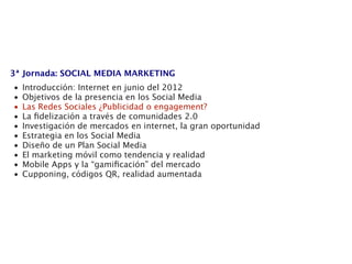 3ª Jornada: SOCIAL MEDIA MARKETING
•   Introducción: Internet en junio del 2012
•   Objetivos de la presencia en los Social Media
•   Las Redes Sociales ¿Publicidad o engagement?
•   La ﬁdelización a través de comunidades 2.0
•   Investigación de mercados en internet, la gran oportunidad
•   Estrategia en los Social Media
•   Diseño de un Plan Social Media
•   El marketing móvil como tendencia y realidad
•   Mobile Apps y la “gamiﬁcación” del mercado
•   Cupponing, códigos QR, realidad aumentada
 