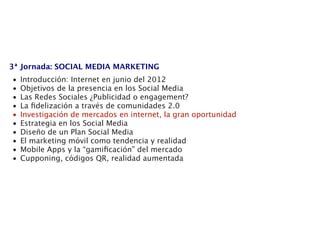 3ª Jornada: SOCIAL MEDIA MARKETING
•   Introducción: Internet en junio del 2012
•   Objetivos de la presencia en los Social Media
•   Las Redes Sociales ¿Publicidad o engagement?
•   La ﬁdelización a través de comunidades 2.0
•   Investigación de mercados en internet, la gran oportunidad
•   Estrategia en los Social Media
•   Diseño de un Plan Social Media
•   El marketing móvil como tendencia y realidad
•   Mobile Apps y la “gamiﬁcación” del mercado
•   Cupponing, códigos QR, realidad aumentada
 