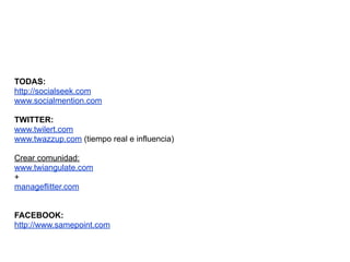 TODAS:
http://socialseek.com
www.socialmention.com

TWITTER:
www.twilert.com
www.twazzup.com (tiempo real e influencia)

Crear comunidad:
www.twiangulate.com
+
manageflitter.com


FACEBOOK:
http://www.samepoint.com
 