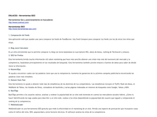 ENLACES - Herramientas SEO

Herramientas Seo y posicionamiento en buscadores
http://www.cuwhois.com/

Herramientas SEO
http://www.herramientas-seo.com/


1. Comparación de Feeds

Una aplicación web que puedes usar para comparar los feeds de FeedBurner. Usa Feed Compare para comparar tus feeds con los de otros tres sitios que
elijas.


2. Blog Juice Calculator

Es un sitio entretenido que te permite comparar tu blog con otros basándose en suscriptores RSS, datos de Alexa, ranking de Technorati y enlaces.
3. SEO for Firefox

Esta herramienta brinda mucha información útil sobre marketing que hace más sencillo obtener una visión más real del escenario del mercado y la
competencia, basándose principalmente en los resultados de búsqueda. Esta herramienta también provee enlaces a fuentes de datos para saber de dónde
viene la información.
4. KeywordSpy

Te ayuda a encontrar cuáles son las palabras clave que usa la competencia. Aumenta las ganancias de tu próxima campaña publicitaria encontrando las
palabras clave más rentables.
5. Domain Stats Tool

Esta herramienta te ayuda a obtener todo tipo de estadísticas de los dominios de tus competidores. Las estadísticas incluyen el Traffic Rank de Alexa, el
WebRank de Tahoo, los listados de Dmoz, contadores de backlinks y varias páginas indexadas en motores de búsqueda como Google, Yahoo y MSN.
6. BackTags

BackTags permite a los usuarios valorar, analizar y rankear la popularidad de un sitio web teniendo en cuenta los marcadores sociales líderes. ¿Cómo lo
hace? Identificando los tags usados para describir a un sitio web, rankea a los sitios dependiendo la popularidad del usuario que tagueó y comparando el
ranking de la competencia.
7. WebSiteGrader

WebSiteGrader es una herramienta SEO gratuita que mide la efectividad en el marketing de un sitio. Brinda una especie de puntuación que incorporar cosas
como el tráfico del sitio, SEO, popularidad y otros factores técnicos. El software analiza los sitios de la competencia.
 